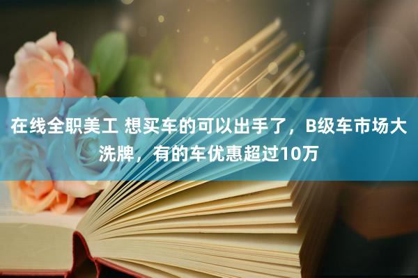 在线全职美工 想买车的可以出手了，B级车市场大洗牌，有的车优惠超过10万