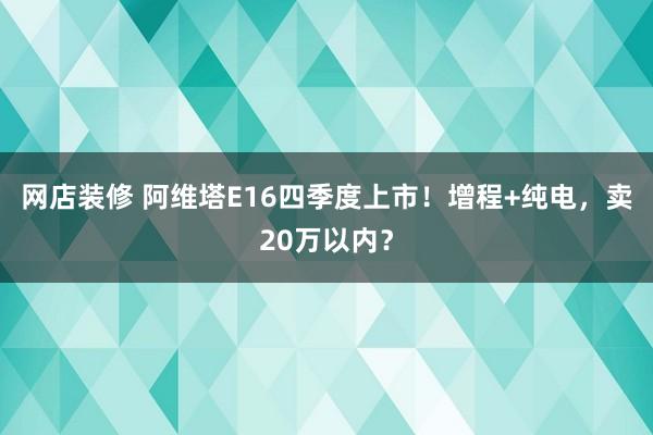 网店装修 阿维塔E16四季度上市！增程+纯电，卖20万以内？