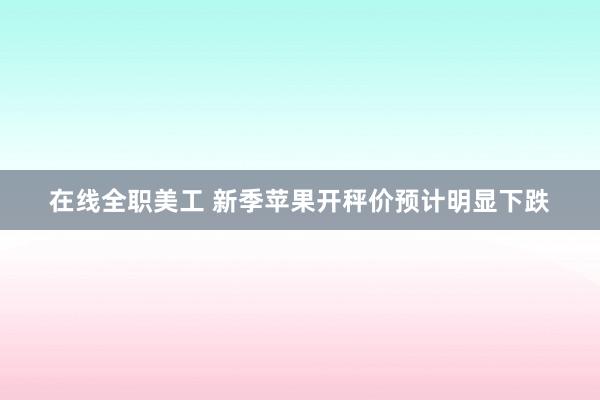 在线全职美工 新季苹果开秤价预计明显下跌