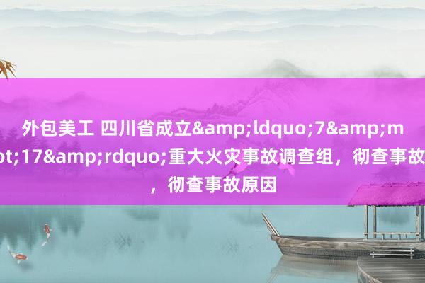 外包美工 四川省成立&ldquo;7&middot;17&rdquo;重大火灾事故调查组，彻查事故原因