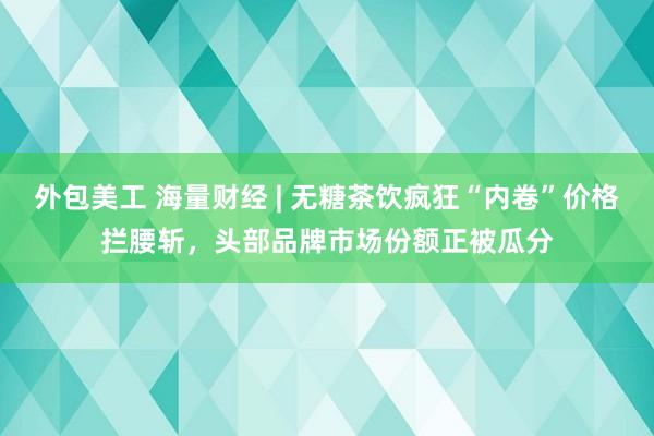 外包美工 海量财经 | 无糖茶饮疯狂“内卷”价格拦腰斩，头部品牌市场份额正被瓜分