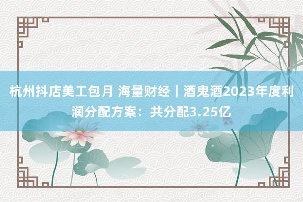 杭州抖店美工包月 海量财经｜酒鬼酒2023年度利润分配方案：共分配3.25亿