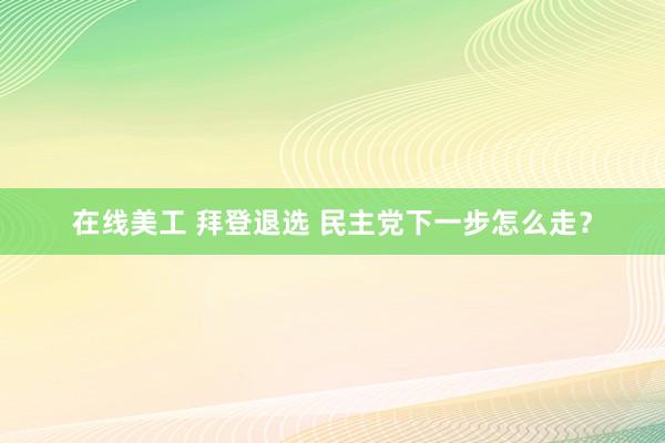 在线美工 拜登退选 民主党下一步怎么走？