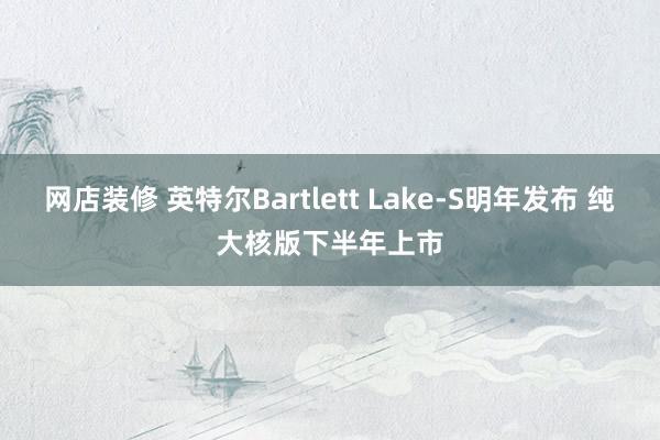 网店装修 英特尔Bartlett Lake-S明年发布 纯大核版下半年上市