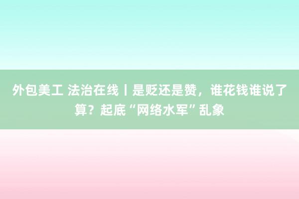 外包美工 法治在线丨是贬还是赞，谁花钱谁说了算？起底“网络水军”乱象