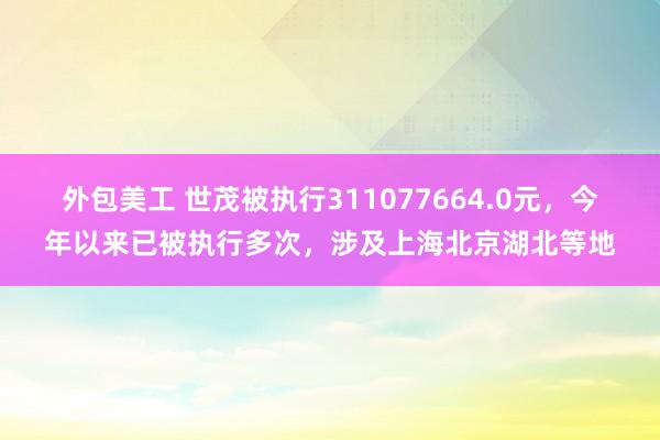 外包美工 世茂被执行311077664.0元，今年以来已被执行多次，涉及上海北京湖北等地