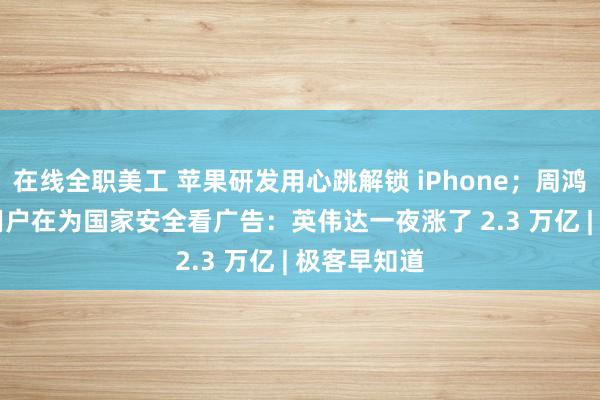 在线全职美工 苹果研发用心跳解锁 iPhone；周鸿祎：360 用户在为国家安全看广告：英伟达一夜涨了 2.3 万亿 | 极客早知道