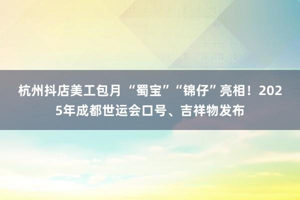 杭州抖店美工包月 “蜀宝”“锦仔”亮相！2025年成都世运会口号、吉祥物发布