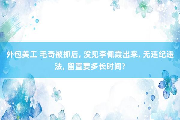 外包美工 毛奇被抓后, 没见李佩霞出来, 无违纪违法, 留置要多长时间?