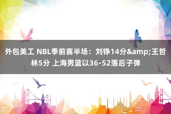 外包美工 NBL季前赛半场：刘铮14分&王哲林5分 上海男篮以36-52落后子弹