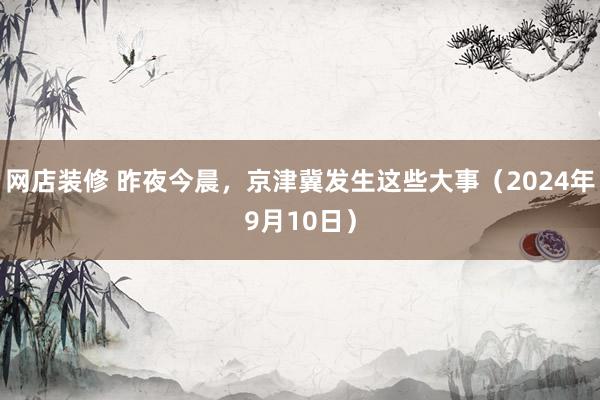 网店装修 昨夜今晨，京津冀发生这些大事（2024年9月10日）